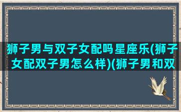 狮子男与双子女配吗星座乐(狮子女配双子男怎么样)(狮子男和双子女配吗 合适吗 爱情结局怎么样)